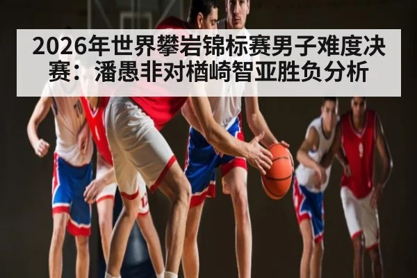 2026年世界攀岩锦标赛男子难度决赛：潘愚非对楢崎智亚胜负分析